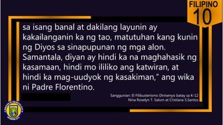 FILIPINO
10
sa isang banal at dakilang layunin ay
kakailanganin ka ng tao, matutuhan kang kunin
ng Diyos sa sinapupunan ng mga alon.
Samantala, diyan ay hindi ka na maghahasik ng
kasamaan, hindi mo ililiko ang katwiran, at
hindi ka mag-uudyok ng kasakiman,” ang wika
ni Padre Florentino.
Sanggunian: El Filibusterismo Dinisenyo batay sa K-12
Nina Roselyn T. Salum at Cristiana S.Santos
 