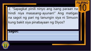 FILIPINO
10
1. “Sapagkat pinili ninyo ang isang paraan na
hindi niya masasang-ayunan!” Ang matigas
na sagot ng pari ng tanungin siya ni Simuon
kung bakit siya pinabayaan ng Diyos?
Sagot:
 