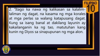 FILIPINO
10
2. “Itago ka nawa ng kalikasan sa kalalim-
laliman ng dagat, na kasama ng mga korales
at mga perlas sa walang katapusang dagat.
Kung sa isang banal at dakilang layunin ay
kakailanganin ka ng tao, matutuhan kang
kunin ng Diyos sa sinapupunan ng mga alon.
 