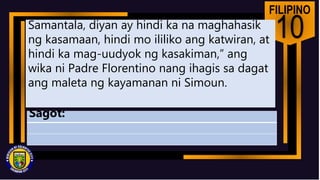 FILIPINO
10
Samantala, diyan ay hindi ka na maghahasik
ng kasamaan, hindi mo ililiko ang katwiran, at
hindi ka mag-uudyok ng kasakiman,” ang
wika ni Padre Florentino nang ihagis sa dagat
ang maleta ng kayamanan ni Simoun.
Sagot:
 