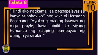 FILIPINO
10
“Hindi ako nagkamali sa pagpapalayas sa
kanya sa bahay ko!” ang wika ni Hermana
Penchang. “Ayokong maging kaaway ng
mga prayle, kaya pinilit ko siyang
humanap ng salaping pambayad ng
utang niya sa akin.”
Talata 8
 