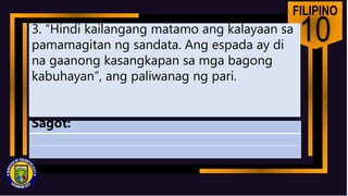 FILIPINO
10
3. “Hindi kailangang matamo ang kalayaan sa
pamamagitan ng sandata. Ang espada ay di
na gaanong kasangkapan sa mga bagong
kabuhayan”, ang paliwanag ng pari.
Sagot:
 