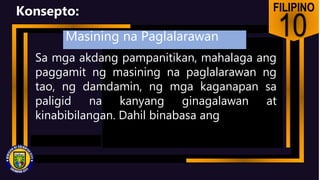 FILIPINO
10
Konsepto:
Sa mga akdang pampanitikan, mahalaga ang
paggamit ng masining na paglalarawan ng
tao, ng damdamin, ng mga kaganapan sa
paligid na kanyang ginagalawan at
kinabibilangan. Dahil binabasa ang
Masining na Paglalarawan
 