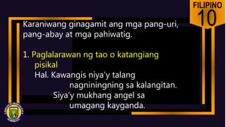 FILIPINO
10
Karaniwang ginagamit ang mga pang-uri,
pang-abay at mga pahiwatig.
1. Paglalarawan ng tao o katangiang
pisikal
Hal. Kawangis niya’y talang
nagniningning sa kalangitan.
Siya’y mukhang angel sa
umagang kayganda.
 