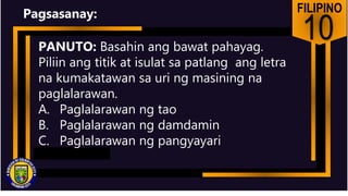 FILIPINO
10
PANUTO: Basahin ang bawat pahayag.
Piliin ang titik at isulat sa patlang ang letra
na kumakatawan sa uri ng masining na
paglalarawan.
A. Paglalarawan ng tao
B. Paglalarawan ng damdamin
C. Paglalarawan ng pangyayari
Pagsasanay:
 