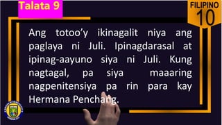 FILIPINO
10
Ang totoo’y ikinagalit niya ang
paglaya ni Juli. Ipinagdarasal at
ipinag-aayuno siya ni Juli. Kung
nagtagal, pa siya maaaring
nagpenitensiya pa rin para kay
Hermana Penchang.
Talata 9
 