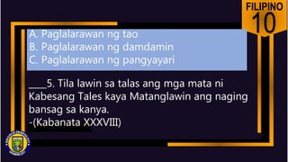 FILIPINO
10
____5. Tila lawin sa talas ang mga mata ni
Kabesang Tales kaya Matanglawin ang naging
bansag sa kanya.
-(Kabanata XXXVIII)
A. Paglalarawan ng tao
B. Paglalarawan ng damdamin
C. Paglalarawan ng pangyayari
 
