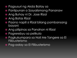    Pagsusuri ng Akda Batay sa
   Panlipunan o Sosyalismong Pananaw
   Ang Buhay ni Dr. Jose Rizal
   Ang Batas Rizal
   Paano napili si Rizal bilang pambansang
    bayani
   Ang pilipinas sa Panahon nI Rizal
   Pagrerebyu sa pelikula
   Pagkukumpara sa Noli Me Tangere sa El
    Filibusterismo
   Pag-aalay sa El Filibusterismo
 