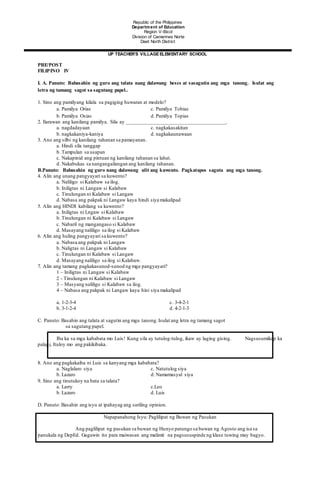 PRE/POST
FILIPINO IV
I. A. Panuto: Babasahin ng guro ang talata nang dalawang beses at sasagutin ang mga tanong. Isulat ang
letra ng tamang sagot sa sagutang papel..
1. Sino ang pamilyang kilala sa pagiging huwaran at modelo?
a. Pamilya Orias c. Pamilya Tobias
b. Pamilya Osias d. Pamilya Topias
2. Ilarawan ang kanilang pamilya. Sila ay ______________________________________.
a. nagdadayaan c. nagkakasakitan
b. nagkakaniya-kaniya d. nagkakaunawaan
3. Ano ang silbi ng kanilang tahanan sa pamayanan.
a. Hindi sila tanggap
b. Tampulan sa usapan
c. Nakapinid ang pintuan ng kanilang tahanan sa lahat.
d. Nakabukas sa nangangailangan ang kanilang tahanan.
B.Panuto: Babasahin ng guro nang dalawang ulit ang kuwento. Pagkatapos saguta ang mga tanong.
4. Alin ang unang pangyayari sa kuwento?
a. Naliligo si Kalabaw sa ilog.
b. Iniligtas ni Langaw si Kalabaw
c. Tinulungan ni Kalabaw si Langaw
d. Nabasa ang pakpak ni Langaw kaya hindi siya makalipad
5. Alin ang HINDI kabilang sa kuwento?
a. Iniligtas ni Lngaw si Kalabaw
b. Tinulungan ni Kalabaw si Langaw
c. Nabaril ng mangangaso si Kalabaw
d. Masayang naliligo sa ilog si Kalabaw
6. Alin ang huling pangyayari sa kuwento?
a. Nabasa ang pakpak ni Langaw
b. Naligtas ni Langaw si Kalabaw
c. Tinulungan ni Kalabaw si Langaw
d. Masayang naliligo sa ilog si Kalabaw.
7. Alin ang tamang pagkakasunod-sunod ng mga pangyayari?
1 – Iniligtas ni Langaw si Kalabaw
2 - Tinulungan ni Kalabaw si Langaw
3 – Masyang naliligo si Kalabaw sa ilog.
4 – Nabasa ang pakpak ni Langaw kaya hini siya makalipad
a. 1-2-3-4 c. 3-4-2-1
b. 3-1-2-4 d. 4-2-1-3
C. Panuto: Basahin ang talata at sagutin ang mga tanong.Isulat ang letra ng tamang sagot
sa sagutang papel.
Iba ka sa mga kababata mo Luis! Kung sila ay tutulog-tulog, ikaw ay laging gising. Nagsusumikap ka
palagi, Ituloy mo ang pakikibaka.
8. Ano ang pagkakaiba ni Luis sa kanyang mga kababata?
a. Naglalaro siya c. Natutulog siya
b. Lazaro d. Namamasyal siya
9. Sino ang tinutukoy na bata sa talata?
a. Larry c.Leo
b. Lazaro d. Luis
D. Panuto: Basahin ang isyu at ipahayag ang sariling opinion.
Napapanahong Isyu: Paglilipat ng Buwan ng Pasukan
Ang paglilipat ng pasukan sa buwan ng Hunyo patungo sa buwan ng Agosto ang isa sa
panukala ng DepEd. Gagawin ito para maiwasan ang malimit na pagsususpinde ng klase tuwing may bagyo.
Republic of the Philippines
Department of Education
Region V-Bicol
Division of Camarines Norte
Daet North District
UP TEACHER’S VILLAGE ELEMENTARY SCHOOL
 