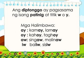 Mga Halimbawa:
ay : kamay, lamay
oy : kahoy, taghoy
aw: singaw, malinaw
iw baliw, sisiw
Ang diptonggo ay pagsasama
ng isang patinig at titik w o y.
 