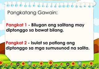 Pangkatang Gawain:
Pangkat 1 - Bilugan ang salitang may
diptonggo sa bawat bilang.
Pangkat 2 - Isulat sa patlang ang
diptonggo sa mga sumusunod na salita.
 