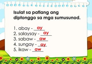 Isulat sa patlang ang
diptonggo sa mga sumusunod.
1. abay - _____
2. salaysay - _____
3. sabaw - _____
4. sungay - ____
5. ikaw - _____
ay
ay
aw
aw
ay
 