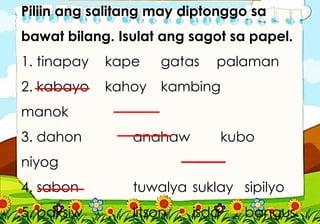 Piliin ang salitang may diptonggo sa
bawat bilang. Isulat ang sagot sa papel.
1. tinapay kape gatas palaman
2. kabayo kahoy kambing
manok
3. dahon anahaw kubo
niyog
4. sabon tuwalya suklay sipilyo
5. paksiw litson isda bangus
 