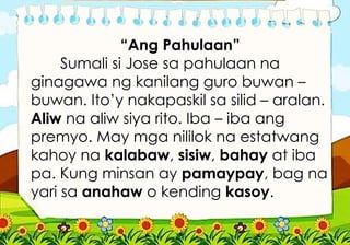 “Ang Pahulaan”
Sumali si Jose sa pahulaan na
ginagawa ng kanilang guro buwan –
buwan. Ito’y nakapaskil sa silid – aralan.
Aliw na aliw siya rito. Iba – iba ang
premyo. May mga nililok na estatwang
kahoy na kalabaw, sisiw, bahay at iba
pa. Kung minsan ay pamaypay, bag na
yari sa anahaw o kending kasoy.
 