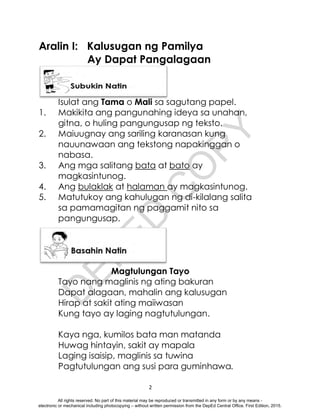 D
E
P
E
D
C
O
P
Y
2
Aralin I: Kalusugan ng Pamilya
Ay Dapat Pangalagaan
Isulat ang Tama o Mali sa sagutang papel.
1. Makikita ang pangunahing ideya sa unahan,
gitna, o huling pangungusap ng teksto.
2. Maiuugnay ang sariling karanasan kung
nauunawaan ang tekstong napakinggan o
nabasa.
3. Ang mga salitang bata at bato ay
magkasintunog.
4. Ang bulaklak at halaman ay magkasintunog.
5. Matutukoy ang kahulugan ng di-kilalang salita
sa pamamagitan ng paggamit nito sa
pangungusap.
Magtulungan Tayo
Tayo nang maglinis ng ating bakuran
Dapat alagaan, mahalin ang kalusugan
Hirap at sakit ating maiiwasan
Kung tayo ay laging nagtutulungan.
Kaya nga, kumilos bata man matanda
Huwag hintayin, sakit ay mapala
Laging isaisip, maglinis sa tuwina
Pagtutulungan ang susi para guminhawa.
All rights reserved. No part of this material may be reproduced or transmitted in any form or by any means -
electronic or mechanical including photocopying – without written permission from the DepEd Central Office. First Edition, 2015.
 