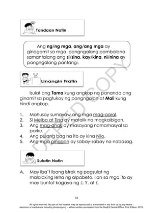 D
E
P
E
D
C
O
P
Y
92
Isulat ang Tama kung angkop na pananda ang
ginamit sa pagtukoy ng pangngalan at Mali kung
hindi angkop.
1. Mahusay sumayaw ang mga mag-aaral.
2. Si Melba at Tina ay matalik na magkaibigan.
3. Ang mag-anak ay masayang namamasyal sa
parke.
4. Ang pulang bag na ito ay kina Nilo.
5. Ang mga pinggan ay sabay-sabay na nabasag.
A. May iba’t ibang istrok ng pagsulat ng
malalaking letra ng alpabeto. Ilan sa mga ito ay
may buntot kagaya ng J, Y, at Z.
Ang ng/ng mga, ang/ang mga ay
ginagamit sa mga pangngalang pambalana
samantalang ang si/sina, kay/kina, ni/nina ay
pangngalang pantangi.
All rights reserved. No part of this material may be reproduced or transmitted in any form or by any means -
electronic or mechanical including photocopying – without written permission from the DepEd Central Office. First Edition, 2015.
 