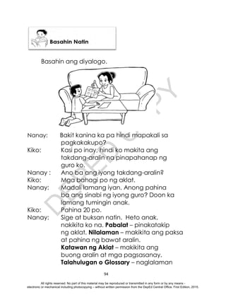 D
E
P
E
D
C
O
P
Y
94
Basahin ang diyalogo.
Nanay: Bakit kanina ka pa hindi mapakali sa
pagkakakupo?
Kiko: Kasi po inay, hindi ko makita ang
takdang-aralin na pinapahanap ng
guro ko.
Nanay : Ano ba ang iyong takdang-aralin?
Kiko: Mga bahagi po ng aklat.
Nanay: Madali lamang iyan. Anong pahina
ba ang sinabi ng iyong guro? Doon ka
lamang tumingin anak.
Kiko: Pahina 20 po.
Nanay: Sige at buksan natin. Heto anak,
nakikita ko na. Pabalat – pinakatakip
ng aklat. Nilalaman – makikita ang paksa
at pahina ng bawat aralin.
Katawan ng Aklat – makikita ang
buong aralin at mga pagsasanay.
Talahulugan o Glossary – naglalaman
All rights reserved. No part of this material may be reproduced or transmitted in any form or by any means -
electronic or mechanical including photocopying – without written permission from the DepEd Central Office. First Edition, 2015.
 