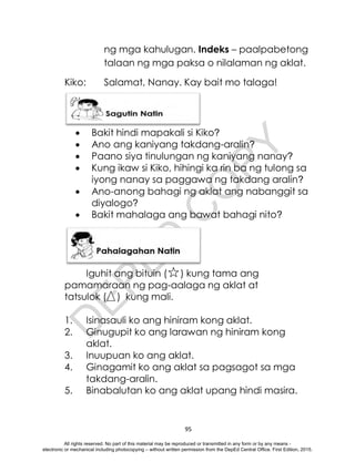D
E
P
E
D
C
O
P
Y
95
ng mga kahulugan. Indeks – paalpabetong
talaan ng mga paksa o nilalaman ng aklat.
Kiko: Salamat, Nanay. Kay bait mo talaga!
 Bakit hindi mapakali si Kiko?
 Ano ang kaniyang takdang-aralin?
 Paano siya tinulungan ng kaniyang nanay?
 Kung ikaw si Kiko, hihingi ka rin ba ng tulong sa
iyong nanay sa paggawa ng takdang aralin?
 Ano-anong bahagi ng aklat ang nabanggit sa
diyalogo?
 Bakit mahalaga ang bawat bahagi nito?
Iguhit ang bituin ( ) kung tama ang
pamamaraan ng pag-aalaga ng aklat at
tatsulok ( ) kung mali.
1. Isinasauli ko ang hiniram kong aklat.
2. Ginugupit ko ang larawan ng hiniram kong
aklat.
3. Inuupuan ko ang aklat.
4. Ginagamit ko ang aklat sa pagsagot sa mga
takdang-aralin.
5. Binabalutan ko ang aklat upang hindi masira.
All rights reserved. No part of this material may be reproduced or transmitted in any form or by any means -
electronic or mechanical including photocopying – without written permission from the DepEd Central Office. First Edition, 2015.
 