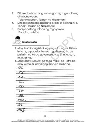 D
E
P
E
D
C
O
P
Y
98
3. Dito mababasa ang kahulugan ng mga salitang
di maunawaan.
(Talahuluganan, Talaan ng Nilalaman)
4. Dito makikita ang paksang aralin at pahina nito.
(Indeks, Talaan ng Nilalaman)
5. Paalpabetong talaan ng mga paksa
(Pabalat, Indeks)
A. May iba’t ibang istrok ng pagsulat ng maliliit na
letra ng alpabeto. Ilan sa mga letrang ito ay
pailalim na kurba gaya ng e, v, x, c, a, o, a, n,
m, ñ, at ng.
B. Magsanay sumulat ng mga maliliit na letra na
may kurba. Sundan ang modelo sa ibaba.
All rights reserved. No part of this material may be reproduced or transmitted in any form or by any means -
electronic or mechanical including photocopying – without written permission from the DepEd Central Office. First Edition, 2015.
 