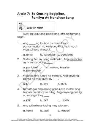 D
E
P
E
D
C
O
P
Y
99
Aralin 7: Sa Oras ng Kagipitan,
Pamilya Ay Nandiyan Lang
Isulat sa sagutang papel ang letra ng tamang
sagot.
1. Ang _____ ng tauhan ay makikilala sa
pamamagitan ng kaniyang kilos, mukha, at
mga salitang sinasabi.
a. anyo b. katangian c. pangarap
2. Si Mang Ben ay isang mekaniko. Ang mekaniko
ay nasa kasariang _____.
a. panlalaki c. walang kasarian
b. pambabae
3. Malakas ang tunog ng trompa. Ang anyo ng
pantig na may guhit ay ____.
a. KP b. KPK c. KKPK
4. Tumatagas ang aming gripo kaya malaki ang
binayaran ni Inay sa tubig. Ang anyo ng pantig
na may guhit ay ____.
a. KPK b. KKP c. KKPK
5. Ang suliranin ay laging may solusyon.
a. Tama b. Mali c. Maaari
All rights reserved. No part of this material may be reproduced or transmitted in any form or by any means -
electronic or mechanical including photocopying – without written permission from the DepEd Central Office. First Edition, 2015.
 