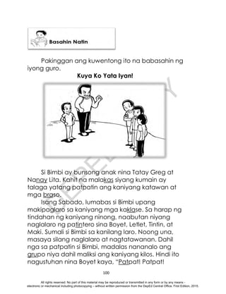 D
E
P
E
D
C
O
P
Y
100
Pakinggan ang kuwentong ito na babasahin ng
iyong guro.
Kuya Ko Yata Iyan!
Si Bimbi ay bunsong anak nina Tatay Greg at
Nanay Lita. Kahit na malakas siyang kumain ay
talaga yatang patpatin ang kaniyang katawan at
mga braso.
Isang Sabado, lumabas si Bimbi upang
makipaglaro sa kaniyang mga kaklase. Sa harap ng
tindahan ng kaniyang ninong, naabutan niyang
naglalaro ng patintero sina Boyet, Letlet, Tintin, at
Maki. Sumali si Bimbi sa kanilang laro. Noong una,
masaya silang naglalaro at nagtatawanan. Dahil
nga sa patpatin si Bimbi, madalas nananalo ang
grupo niya dahil maliksi ang kaniyang kilos. Hindi ito
nagustuhan nina Boyet kaya, “Patpat! Patpat!
All rights reserved. No part of this material may be reproduced or transmitted in any form or by any means -
electronic or mechanical including photocopying – without written permission from the DepEd Central Office. First Edition, 2015.
 