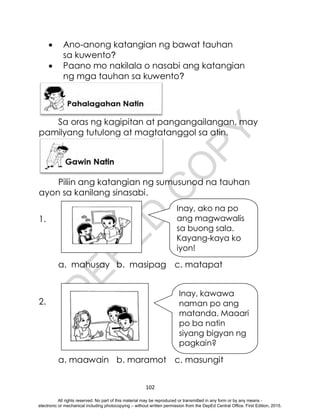 D
E
P
E
D
C
O
P
Y
102
 Ano-anong katangian ng bawat tauhan
sa kuwento?
 Paano mo nakilala o nasabi ang katangian
ng mga tauhan sa kuwento?
Sa oras ng kagipitan at pangangailangan, may
pamilyang tutulong at magtatanggol sa atin.
Piliin ang katangian ng sumusunod na tauhan
ayon sa kanilang sinasabi.
1.
a. mahusay b. masipag c. matapat
2.
a. maawain b. maramot c. masungit
Inay, kawawa
naman po ang
matanda. Maaari
po ba natin
siyang bigyan ng
pagkain?
Inay, ako na po
ang magwawalis
sa buong sala.
Kayang-kaya ko
iyon!
All rights reserved. No part of this material may be reproduced or transmitted in any form or by any means -
electronic or mechanical including photocopying – without written permission from the DepEd Central Office. First Edition, 2015.
 