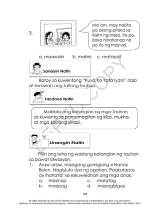 D
E
P
E
D
C
O
P
Y
103
3.
a. maawain b. malinis c. matapat
Batay sa kuwentong “Kuya Ko Yata Iyan!” itala
at ilarawan ang tatlong tauhan.
Makilala ang katangian ng mga tauhan
sa kuwento sa pamamagitan ng kilos, mukha,
at mga salitang sinabi.
Piliin ang letra ng wastong katangian ng tauhan
sa bawat sitwasyon.
1. Araw-araw, maagang gumigising si Nanay
Belen. Nagluluto siya ng agahan. Pagkatapos
ay ihahatid sa eskuwelahan ang mga anak.
a. masinop c. matatag
b. masipag d. mapagbigay
Ma’am, may nakita
po akong pitaka sa
ilalim ng mesa. Ito po.
Baka hinahanap na
po ito ng may-ari.
All rights reserved. No part of this material may be reproduced or transmitted in any form or by any means -
electronic or mechanical including photocopying – without written permission from the DepEd Central Office. First Edition, 2015.
 
