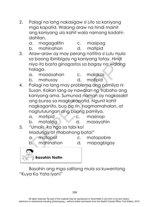 D
E
P
E
D
C
O
P
Y
104
2. Palagi na lang nakasigaw si Lito sa kaniyang
mga kapatid. Walang araw na hindi mainit
ang kaniyang ulo kahit wala namang kadahi-
dahilan.
a. magagalitin c. masipag
b. mahinahon d. matipid
3. Araw-araw ay may perang natitira si Lulu mula
sa baong ibinibigay ng kaniyang tatay. Hindi
niya ito basta ginagastos sa bagay na walang
halaga.
a. maaasahan c. malakas
b. mahusay d. matipid
4. Palagi na lang may problema ang pamilya ni
Susan. Kailan lang ay nawalan ng trabaho ang
kaniyang ama. Sumunod naman ay nagkasakit
ang bunso sa magkakapatid. Ngunit kahit
nagkaganito, buo pa rin, nagmamahalan, at
nagtutulungan ang buong pamilya.
a. matipid c. masinop
b. matatag d. masayahin
5. “Umalis ka nga sa tabi ko!
Madungis at mabahong bata!”
a. matapat c. matapobre
b. mahinahon d. mapagbigay
Basahin ang mga salitang mula sa kuwentong
“Kuya Ko Yata Iyan!”
All rights reserved. No part of this material may be reproduced or transmitted in any form or by any means -
electronic or mechanical including photocopying – without written permission from the DepEd Central Office. First Edition, 2015.
 