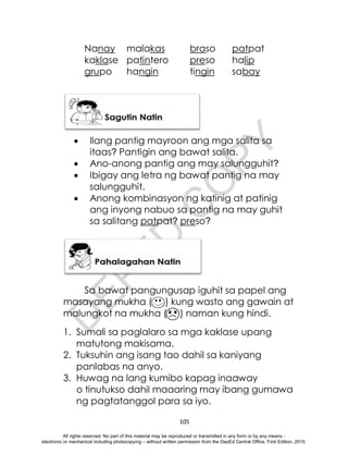 D
E
P
E
D
C
O
P
Y
105
Nanay malakas braso patpat
kaklase patintero preso halip
grupo hangin tingin sabay
 Ilang pantig mayroon ang mga salita sa
itaas? Pantigin ang bawat salita.
 Ano-anong pantig ang may salungguhit?
 Ibigay ang letra ng bawat pantig na may
salungguhit.
 Anong kombinasyon ng katinig at patinig
ang inyong nabuo sa pantig na may guhit
sa salitang patpat? preso?
Sa bawat pangungusap iguhit sa papel ang
masayang mukha ( ) kung wasto ang gawain at
malungkot na mukha ( ) naman kung hindi.
1. Sumali sa paglalaro sa mga kaklase upang
matutong makisama.
2. Tuksuhin ang isang tao dahil sa kaniyang
panlabas na anyo.
3. Huwag na lang kumibo kapag inaaway
o tinutukso dahil maaaring may ibang gumawa
ng pagtatanggol para sa iyo.
All rights reserved. No part of this material may be reproduced or transmitted in any form or by any means -
electronic or mechanical including photocopying – without written permission from the DepEd Central Office. First Edition, 2015.
 