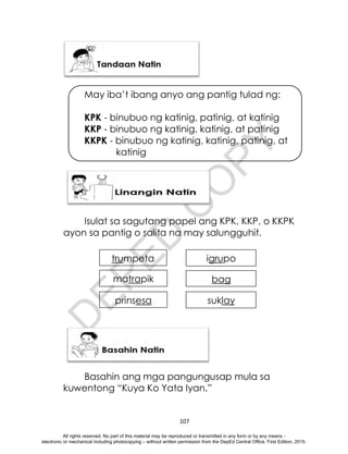 D
E
P
E
D
C
O
P
Y
107
May iba’t ibang anyo ang pantig tulad ng:
KPK - binubuo ng katinig, patinig, at katinig
KKP - binubuo ng katinig, katinig, at patinig
KKPK - binubuo ng katinig, katinig, patinig, at
katinig
Isulat sa sagutang papel ang KPK, KKP, o KKPK
ayon sa pantig o salita na may salungguhit.
Basahin ang mga pangungusap mula sa
kuwentong “Kuya Ko Yata Iyan.”
trumpeta
prinsesa
bag
suklay
igrupo
matrapik
All rights reserved. No part of this material may be reproduced or transmitted in any form or by any means -
electronic or mechanical including photocopying – without written permission from the DepEd Central Office. First Edition, 2015.
 