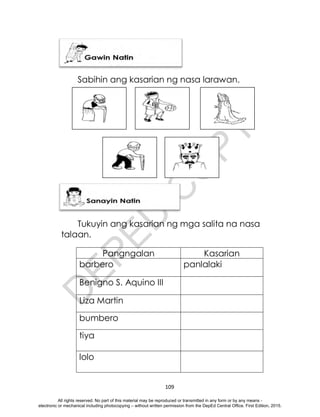 D
E
P
E
D
C
O
P
Y
109
Sabihin ang kasarian ng nasa larawan.
2.
Tukuyin ang kasarian ng mga salita na nasa
talaan.
Pangngalan Kasarian
barbero panlalaki
Benigno S. Aquino III
Liza Martin
bumbero
tiya
lolo
All rights reserved. No part of this material may be reproduced or transmitted in any form or by any means -
electronic or mechanical including photocopying – without written permission from the DepEd Central Office. First Edition, 2015.
 