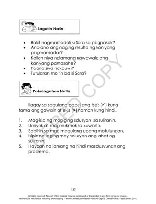 D
E
P
E
D
C
O
P
Y
112
 Bakit nagmamadali si Sara sa pagpasok?
 Ano-ano ang naging resulta ng kaniyang
pagmamadali?
 Kailan niya nalamang nawawala ang
kaniyang pamasahe?
 Paano siya nakauwi?
 Tutularan mo rin ba si Sara?
Ilagay sa sagutang papel ang tsek () kung
tama ang gawain at ekis () naman kung hindi.
1. Mag-isip ng magiging solusyon sa suliranin.
2. Umiyak at magmukmok sa kuwarto.
3. Sabihin sa mga magulang upang matulungan.
4. Isipin na laging may solusyon ang lahat ng
suliranin.
5. Hayaan na lamang na hindi masolusyunan ang
problema.
All rights reserved. No part of this material may be reproduced or transmitted in any form or by any means -
electronic or mechanical including photocopying – without written permission from the DepEd Central Office. First Edition, 2015.
 