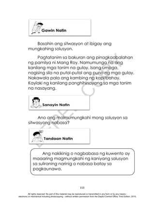 D
E
P
E
D
C
O
P
Y
113
Basahin ang sitwasyon at ibigay ang
mungkahing solusyon.
Pagtatanim sa bakuran ang pinagkaabalahan
ng pamilya ni Mang Roy. Namumunga na ang
kanilang mga tanim na gulay. Isang umaga,
nagising sila na putol-putol ang puno ng mga gulay.
Nakawala pala ang kambing ng kapitbahay.
Kaylaki ng kanilang panghihinayang sa mga tanim
na nasayang.
Ano ang maimumungkahi mong solusyon sa
sitwasyong nabasa?
Ang nakikinig o nagbabasa ng kuwento ay
maaaring magmungkahi ng kaniyang solusyon
sa suliraning narinig o nabasa batay sa
pagkaunawa.
All rights reserved. No part of this material may be reproduced or transmitted in any form or by any means -
electronic or mechanical including photocopying – without written permission from the DepEd Central Office. First Edition, 2015.
 