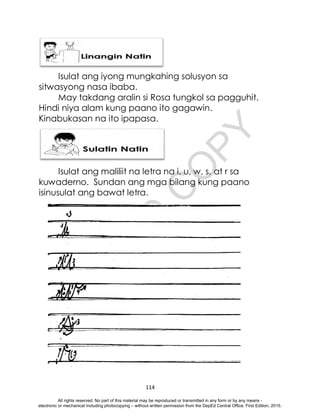 D
E
P
E
D
C
O
P
Y
114
Isulat ang iyong mungkahing solusyon sa
sitwasyong nasa ibaba.
May takdang aralin si Rosa tungkol sa pagguhit.
Hindi niya alam kung paano ito gagawin.
Kinabukasan na ito ipapasa.
Isulat ang maliliit na letra na i, u, w, s, at r sa
kuwaderno. Sundan ang mga bilang kung paano
isinusulat ang bawat letra.
All rights reserved. No part of this material may be reproduced or transmitted in any form or by any means -
electronic or mechanical including photocopying – without written permission from the DepEd Central Office. First Edition, 2015.
 