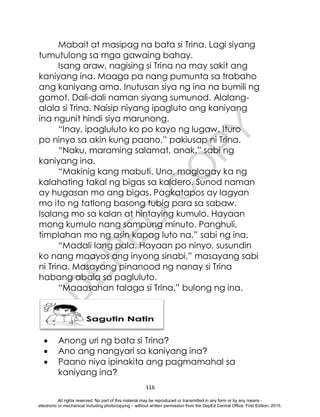 D
E
P
E
D
C
O
P
Y
116
Mabait at masipag na bata si Trina. Lagi siyang
tumutulong sa mga gawaing bahay.
Isang araw, nagising si Trina na may sakit ang
kaniyang ina. Maaga pa nang pumunta sa trabaho
ang kaniyang ama. Inutusan siya ng ina na bumili ng
gamot. Dali-dali naman siyang sumunod. Alalang-
alala si Trina. Naisip niyang ipagluto ang kaniyang
ina ngunit hindi siya marunong.
“Inay, ipagluluto ko po kayo ng lugaw. Ituro
po ninyo sa akin kung paano,” pakiusap ni Trina.
“Naku, maraming salamat, anak,” sabi ng
kaniyang ina.
“Makinig kang mabuti. Una, maglagay ka ng
kalahating takal ng bigas sa kaldero. Sunod naman
ay hugasan mo ang bigas. Pagkatapos ay lagyan
mo ito ng tatlong basong tubig para sa sabaw.
Isalang mo sa kalan at hintaying kumulo. Hayaan
mong kumulo nang sampung minuto. Panghuli,
timplahan mo ng asin kapag luto na,” sabi ng ina.
“Madali lang pala. Hayaan po ninyo, susundin
ko nang maayos ang inyong sinabi,” masayang sabi
ni Trina. Masayang pinanood ng nanay si Trina
habang abala sa pagluluto.
“Maaasahan talaga si Trina,” bulong ng ina.
 Anong uri ng bata si Trina?
 Ano ang nangyari sa kaniyang ina?
 Paano niya ipinakita ang pagmamahal sa
kaniyang ina?
All rights reserved. No part of this material may be reproduced or transmitted in any form or by any means -
electronic or mechanical including photocopying – without written permission from the DepEd Central Office. First Edition, 2015.
 