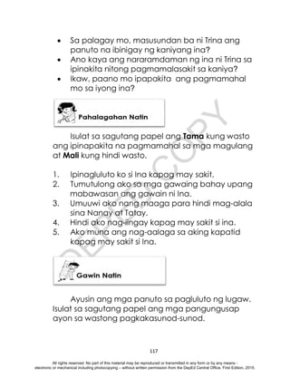 D
E
P
E
D
C
O
P
Y
117
 Sa palagay mo, masusundan ba ni Trina ang
panuto na ibinigay ng kaniyang ina?
 Ano kaya ang nararamdaman ng ina ni Trina sa
ipinakita nitong pagmamalasakit sa kaniya?
 Ikaw, paano mo ipapakita ang pagmamahal
mo sa iyong ina?
Isulat sa sagutang papel ang Tama kung wasto
ang ipinapakita na pagmamahal sa mga magulang
at Mali kung hindi wasto.
1. Ipinagluluto ko si Ina kapag may sakit.
2. Tumutulong ako sa mga gawaing bahay upang
mabawasan ang gawain ni Ina.
3. Umuuwi ako nang maaga para hindi mag-alala
sina Nanay at Tatay.
4. Hindi ako nag-iingay kapag may sakit si ina.
5. Ako muna ang nag-aalaga sa aking kapatid
kapag may sakit si Ina.
Ayusin ang mga panuto sa pagluluto ng lugaw.
Isulat sa sagutang papel ang mga pangungusap
ayon sa wastong pagkakasunod-sunod.
All rights reserved. No part of this material may be reproduced or transmitted in any form or by any means -
electronic or mechanical including photocopying – without written permission from the DepEd Central Office. First Edition, 2015.
 