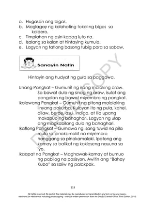 D
E
P
E
D
C
O
P
Y
118
a. Hugasan ang bigas.
b. Maglagay ng kalahating takal ng bigas sa
kaldero.
c. Timplahan ng asin kapag luto na.
d. Isalang sa kalan at hintaying kumulo.
e. Lagyan ng tatlong basong tubig para sa sabaw.
Hintayin ang hudyat ng guro sa paggawa.
Unang Pangkat – Gumuhit ng isang malaking araw.
Sa bawat dulo ng sinag ng araw, isulat ang
pangalan ng bawat miyembro ng pangkat.
Ikalawang Pangkat – Gumuhit ng pitong malalaking
linyang pakurba. Kulayan ito ng pula, kahel,
dilaw, berde, asul, indigo, at lila upang
makabuo ng bahaghari. Lagyan ng ulap
ang magkabilang dulo ng bahaghari.
Ikatlong Pangkat – Gumawa ng isang tuwid na pila
mula sa pinakamaliit na miyembro
hanggang sa pinakamalaki. Ipatong ang
kamay sa balikat ng kaklaseng nauuna sa
iyo.
Ikaapat na Pangkat – Maghawak-kamay at bumuo
ng pabilog na posisyon. Awitin ang “Bahay
Kubo” sa saliw ng palakpak.
All rights reserved. No part of this material may be reproduced or transmitted in any form or by any means -
electronic or mechanical including photocopying – without written permission from the DepEd Central Office. First Edition, 2015.
 