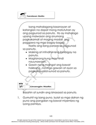 D
E
P
E
D
C
O
P
Y
119
Basahin at sundin ang isinasaad sa panuto.
1. Gumuhit ng isang puno. Isulat sa mga dahon ng
puno ang pangalan ng bawat miyembro ng
iyong pamilya.
Isang mahalagang kasanayan at
katangian na dapat mong matutuhan ay
ang pagsunod sa panuto. Ito ay mahalaga
upang maiwasan ang anumang
pagkakamali at maging madali ang
paggawa ng mga bagay-bagay.
Narito ang ilang paraan sa pagsunod
sa panuto.
 Makinig at intindihin ang ibinibigay na
panuto.
 Magtanong kung may hindi
nauunawaan.
 Gawin nang maingat ang bawat
hakbang na mga gawain at ayon sa
pagkakasunod-sunod sa panuto.
All rights reserved. No part of this material may be reproduced or transmitted in any form or by any means -
electronic or mechanical including photocopying – without written permission from the DepEd Central Office. First Edition, 2015.
 