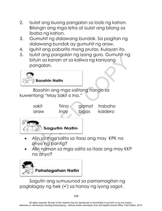D
E
P
E
D
C
O
P
Y
120
2. Isulat ang buong pangalan sa loob ng kahon.
Bilangin ang mga letra at isulat ang bilang sa
ibaba ng kahon.
3. Gumuhit ng dalawang bundok. Sa pagitan ng
dalawang bundok ay gumuhit ng araw.
4. Iguhit ang paborito mong prutas. Kulayan ito.
5. Isulat ang pangalan ng iyong guro. Gumuhit ng
bituin sa kanan at sa kaliwa ng kaniyang
pangalan.
Basahin ang mga salitang hango sa
kuwentong “May Sakit si Ina.”
sakit Trina gamot trabaho
araw Inay bigas kaldero
 Alin sa mga salita sa itaas ang may KPK na
anyo ng pantig?
 Alin naman sa mga salita sa itaas ang may KKP
na anyo?
Sagutin ang sumusunod sa pamamagitan ng
paglalagay ng tsek () sa hanay ng iyong sagot.
All rights reserved. No part of this material may be reproduced or transmitted in any form or by any means -
electronic or mechanical including photocopying – without written permission from the DepEd Central Office. First Edition, 2015.
 
