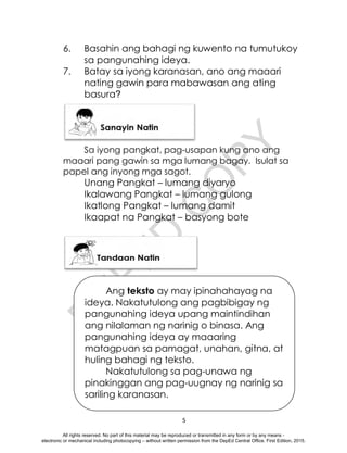 D
E
P
E
D
C
O
P
Y
5
6. Basahin ang bahagi ng kuwento na tumutukoy
sa pangunahing ideya.
7. Batay sa iyong karanasan, ano ang maaari
nating gawin para mabawasan ang ating
basura?
Sa iyong pangkat, pag-usapan kung ano ang
maaari pang gawin sa mga lumang bagay. Isulat sa
papel ang inyong mga sagot.
Unang Pangkat – lumang diyaryo
Ikalawang Pangkat – lumang gulong
Ikatlong Pangkat – lumang damit
Ikaapat na Pangkat – basyong bote
Ang teksto ay may ipinahahayag na
ideya. Nakatutulong ang pagbibigay ng
pangunahing ideya upang maintindihan
ang nilalaman ng narinig o binasa. Ang
pangunahing ideya ay maaaring
matagpuan sa pamagat, unahan, gitna, at
huling bahagi ng teksto.
Nakatutulong sa pag-unawa ng
pinakinggan ang pag-uugnay ng narinig sa
sariling karanasan.
All rights reserved. No part of this material may be reproduced or transmitted in any form or by any means -
electronic or mechanical including photocopying – without written permission from the DepEd Central Office. First Edition, 2015.
 