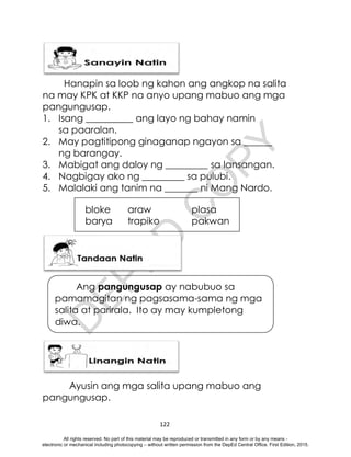 D
E
P
E
D
C
O
P
Y
122
Hanapin sa loob ng kahon ang angkop na salita
na may KPK at KKP na anyo upang mabuo ang mga
pangungusap.
1. Isang __________ ang layo ng bahay namin
sa paaralan.
2. May pagtitipong ginaganap ngayon sa ______
ng barangay.
3. Mabigat ang daloy ng _________ sa lansangan.
4. Nagbigay ako ng _________ sa pulubi.
5. Malalaki ang tanim na _______ ni Mang Nardo.
bloke araw plasa
barya trapiko pakwan
Ayusin ang mga salita upang mabuo ang
pangungusap.
Ang pangungusap ay nabubuo sa
pamamagitan ng pagsasama-sama ng mga
salita at parirala. Ito ay may kumpletong
diwa.
All rights reserved. No part of this material may be reproduced or transmitted in any form or by any means -
electronic or mechanical including photocopying – without written permission from the DepEd Central Office. First Edition, 2015.
 