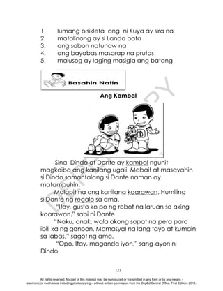 D
E
P
E
D
C
O
P
Y
123
1. lumang bisikleta ang ni Kuya ay sira na
2. matalinong ay si Lando bata
3. ang sabon natunaw na
4. ang bayabas masarap na prutas
5. malusog ay laging masigla ang batang
Ang Kambal
Ang Kambal
Sina Dindo at Dante ay kambal ngunit
magkaiba ang kanilang ugali. Mabait at masayahin
si Dindo samantalang si Dante naman ay
matampuhin.
Malapit na ang kanilang kaarawan. Humiling
si Dante ng regalo sa ama.
“Itay, gusto ko po ng robot na laruan sa aking
kaarawan,” sabi ni Dante.
“Naku, anak, wala akong sapat na pera para
ibili ka ng ganoon. Mamasyal na lang tayo at kumain
sa labas,” sagot ng ama.
“Opo, Itay, maganda iyon,” sang-ayon ni
Dindo.
All rights reserved. No part of this material may be reproduced or transmitted in any form or by any means -
electronic or mechanical including photocopying – without written permission from the DepEd Central Office. First Edition, 2015.
 