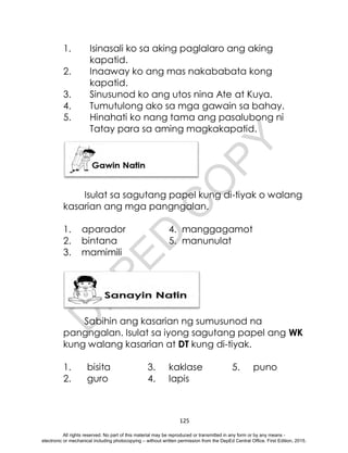 D
E
P
E
D
C
O
P
Y
125
1. Isinasali ko sa aking paglalaro ang aking
kapatid.
2. Inaaway ko ang mas nakababata kong
kapatid.
3. Sinusunod ko ang utos nina Ate at Kuya.
4. Tumutulong ako sa mga gawain sa bahay.
5. Hinahati ko nang tama ang pasalubong ni
Tatay para sa aming magkakapatid.
Isulat sa sagutang papel kung di-tiyak o walang
kasarian ang mga pangngalan.
1. aparador 4. manggagamot
2. bintana 5. manunulat
3. mamimili
Sabihin ang kasarian ng sumusunod na
pangngalan. Isulat sa iyong sagutang papel ang WK
kung walang kasarian at DT kung di-tiyak.
1. bisita 3. kaklase 5. puno
2. guro 4. lapis
All rights reserved. No part of this material may be reproduced or transmitted in any form or by any means -
electronic or mechanical including photocopying – without written permission from the DepEd Central Office. First Edition, 2015.
 