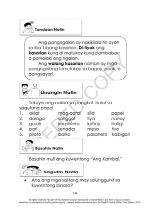D
E
P
E
D
C
O
P
Y
126
Tukuyin ang naiiba sa pangkat. Isulat sa
sagutang papel.
1. aklat mag-aaral silid papel
2. dalaga sanggol tiya nanay
3. gusali karpintero kahoy haligi
4. pari senador mesa tiyo
5. piloto barko pasahero kaibigan
Basahin muli ang kuwentong “Ang Kambal.”
 Ano ang mga salitang may salungguhit sa
kuwentong binasa?
Ang pangngalan ay nakikilala rin ayon
sa iba’t ibang kasarian. Di-tiyak ang
kasarian kung di matukoy kung pambabae
o panlalaki ang ngalan.
Ang walang kasarian naman ay mga
pangngalang tumutukoy sa bagay, pook, o
pangyayari.
All rights reserved. No part of this material may be reproduced or transmitted in any form or by any means -
electronic or mechanical including photocopying – without written permission from the DepEd Central Office. First Edition, 2015.
 