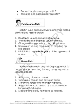 D
E
P
E
D
C
O
P
Y
127
 Paano binaybay ang mga salita?
 Tama ba ang pagkakabaybay nito?
Sabihin kung paano iwawasto ang mga maling
gawi sa loob ng silid-aralan.
1. Itinatapon ko ang aking kalat sa sahig.
2. Tinatapakan ko ang mga upuan at mesa.
3. Ginagamit kong pambura ang aking laway.
4. Sinusulatan ko ang mga mesa at dingding ng
silid-aralan.
5. Idinidikit ko ang bubble gum sa ilalim ng mesa at
upuan.
Basahin at hanapin ang salitang nagpamali sa
pangungusap. Isulat ang tamang pangungusap sa
sagutang papel.
1. Antigo ang plurera sa mesa.
2. Tumaas na naman ang prisyo ng bilihin.
3. Maraming toroso ang tinangay ng baha.
4. Ang poroblema sa basura ay mababawasan
kung magtutulungan.
5. Mabigat ang daloy ng trapiko sa kalasda.
All rights reserved. No part of this material may be reproduced or transmitted in any form or by any means -
electronic or mechanical including photocopying – without written permission from the DepEd Central Office. First Edition, 2015.
 