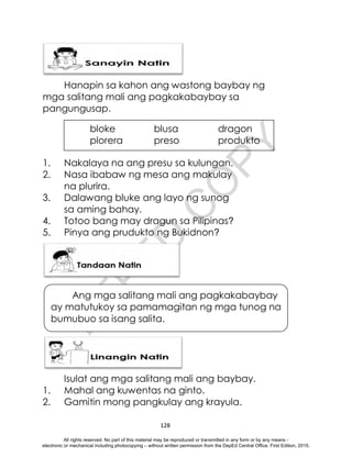 D
E
P
E
D
C
O
P
Y
128
Hanapin sa kahon ang wastong baybay ng
mga salitang mali ang pagkakabaybay sa
pangungusap.
1. Nakalaya na ang presu sa kulungan.
2. Nasa ibabaw ng mesa ang makulay
na plurira.
3. Dalawang bluke ang layo ng sunog
sa aming bahay.
4. Totoo bang may dragun sa Pilipinas?
5. Pinya ang prudukto ng Bukidnon?
Isulat ang mga salitang mali ang baybay.
1. Mahal ang kuwentas na ginto.
2. Gamitin mong pangkulay ang krayula.
bloke blusa dragon
plorera preso produkto
Ang mga salitang mali ang pagkakabaybay
ay matutukoy sa pamamagitan ng mga tunog na
bumubuo sa isang salita.
All rights reserved. No part of this material may be reproduced or transmitted in any form or by any means -
electronic or mechanical including photocopying – without written permission from the DepEd Central Office. First Edition, 2015.
 