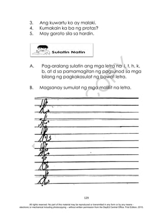 D
E
P
E
D
C
O
P
Y
129
3. Ang kuwartu ko ay malaki.
4. Kumakain ka ba ng protas?
5. May goroto sila sa hardin.
A. Pag-aralang sulatin ang mga letra na l, t, h, k,
b, at d sa pamamagitan ng pagsunod sa mga
bilang ng pagkakasulat ng bawat letra.
B. Magsanay sumulat ng mga maliliit na letra.
All rights reserved. No part of this material may be reproduced or transmitted in any form or by any means -
electronic or mechanical including photocopying – without written permission from the DepEd Central Office. First Edition, 2015.
 