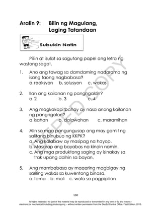 D
E
P
E
D
C
O
P
Y
130
Aralin 9: Bilin ng Magulang,
Laging Tatandaan
Piliin at isulat sa sagutang papel ang letra ng
wastong sagot.
1. Ano ang tawag sa damdaming nadarama ng
isang taong nagbabasa?
a. reaksyon b. solusyon c. wakas
2. Ilan ang kailanan ng pangngalan?
a. 2 b. 3 c. 4
3. Ang magkakapitbahay ay nasa anong kailanan
ng pangngalan?
a. isahan b. dalawahan c. maramihan
4. Alin sa mga pangungusap ang may gamit ng
salitang binubuo ng KKPK?
a. Ang kalabaw ay masipag na hayop.
b. Masarap ang bayabas na kinain namin.
c. Ang mga produktong saging ay isinakay sa
trak upang dalhin sa bayan.
5. Ang mambabasa ay maaaring magbigay ng
sariling wakas sa kuwentong binasa.
a. tama b. mali c. wala sa pagpipilian
All rights reserved. No part of this material may be reproduced or transmitted in any form or by any means -
electronic or mechanical including photocopying – without written permission from the DepEd Central Office. First Edition, 2015.
 