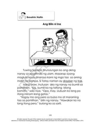 D
E
P
E
D
C
O
P
Y
131
Ang Bilin ni Ina
Tuwing Sabado tinutulungan ko ang aking
nanay sa pagtitinda ng ulam. Masarap siyang
magluto kaya dinarayo kami ng mga tao sa aming
maliit na dampa. Si Tatay naman ay drayber ng trak.
Isang araw, inutusan ako ng nanay na bumili sa
pamilihan. “Kris, bumili ka ng tatlong kilong
kamatis,” sabi niya. “Opo, Inay. Uubusin ko lang po
itong iniinom kong gatas.”
“Ilagay mo ang pera sa bulsa mo at maraming
tao sa pamilihan,” bilin ng nanay. “Hawakan ko na
lang itong pera,” bulong ko sa sarili.
All rights reserved. No part of this material may be reproduced or transmitted in any form or by any means -
electronic or mechanical including photocopying – without written permission from the DepEd Central Office. First Edition, 2015.
 