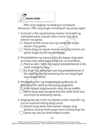 D
E
P
E
D
C
O
P
Y
133
Piliin ang angkop na reaksyon sa bawat
sitwasyon. Piliin ang hugis na katapat ng iyong sagot.
1. Inutusan si Kris ng kaniyang nanay na bumili ng
sampalok pero uubusin daw muna niya ang
iniinom na gatas.
Dapat bumili muna siya ng sampalok bago
ubusin ang gatas.
Tama lang na ubusin muna niya ang iniinom na
gatas bago bumili ng sampalok.
2. Pinaalalahan ng nanay si Kris na ilagay ang pera
sa bulsa niya dahil maraming tao sa pamilihan.
Para sa akin, hindi na dapat paalalahanan si Kris
dahil malaki na siya.
Sa tingin ko, kailangan pa ring paalalahanan si
Kris dahil gusto ng kaniyang ina na mag-iingat
siya sa pamilihan.
3. Pinagtawanan ng magkaibigang Brando at
Brenda si Kris dahil sa kaniyang pagkalito.
Hindi dapat pagtawanan ang taong nalilito.
Tama lang ang nangyari kay Kris dahil hindi siya
sumunod sa kaniyang nanay.
4. Napag-isip isip ni Kris na dapat sundin ang bilin ng
ina sa susunod nitong ipag-uutos.
Dapat lang dahil mali naman talaga ang
ginawa niyang hindi pagsunod sa kaniyang ina.
Lahat ng utos ay hindi dapat sundin.
All rights reserved. No part of this material may be reproduced or transmitted in any form or by any means -
electronic or mechanical including photocopying – without written permission from the DepEd Central Office. First Edition, 2015.
 